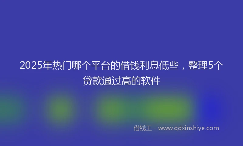 2025年热门哪个平台的借钱利息低些，整理5个贷款通过高的软件