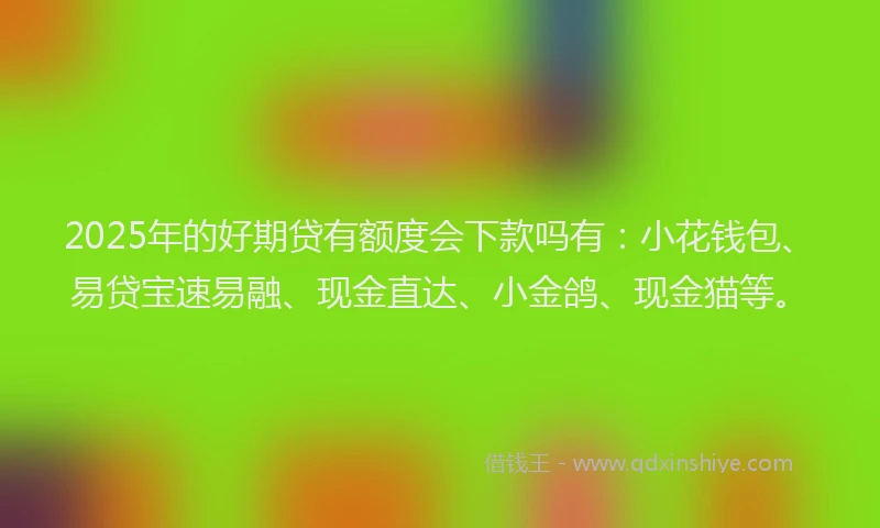 2025年的好期贷有额度会下款吗有：小花钱包、易贷宝速易融、现金直达、小金鸽、现金猫等。