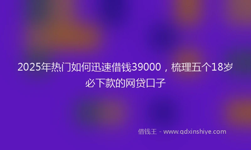 2025年热门如何迅速借钱39000，梳理五个18岁必下款的网贷口子