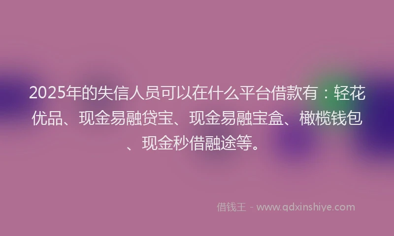 2025年的失信人员可以在什么平台借款有：轻花优品、现金易融贷宝、现金易融宝盒、橄榄钱包、现金秒借融途等。