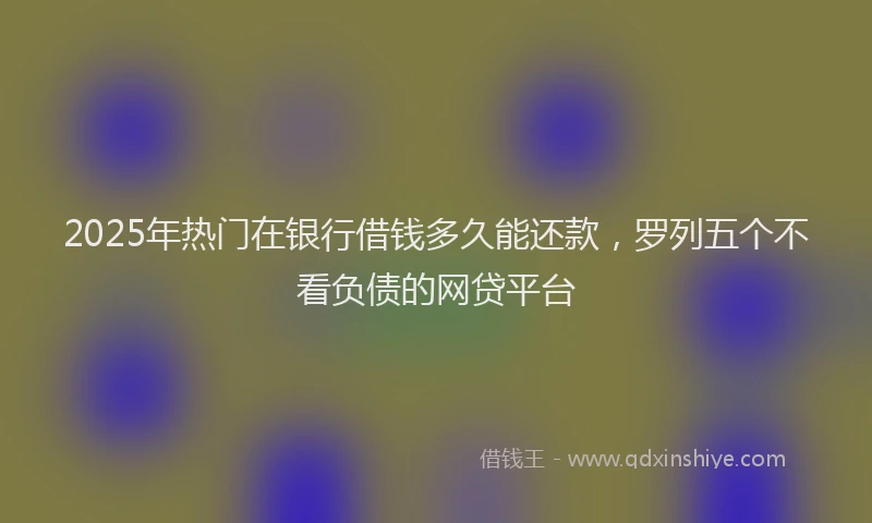 2025年热门在银行借钱多久能还款，罗列五个不看负债的网贷平台