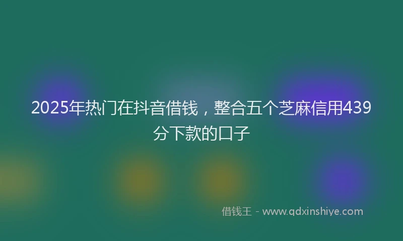 2025年热门在抖音借钱，整合五个芝麻信用439分下款的口子