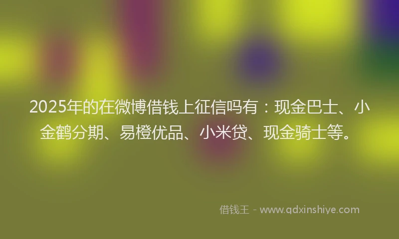 2025年的在微博借钱上征信吗有：现金巴士、小金鹤分期、易橙优品、小米贷、现金骑士等。
