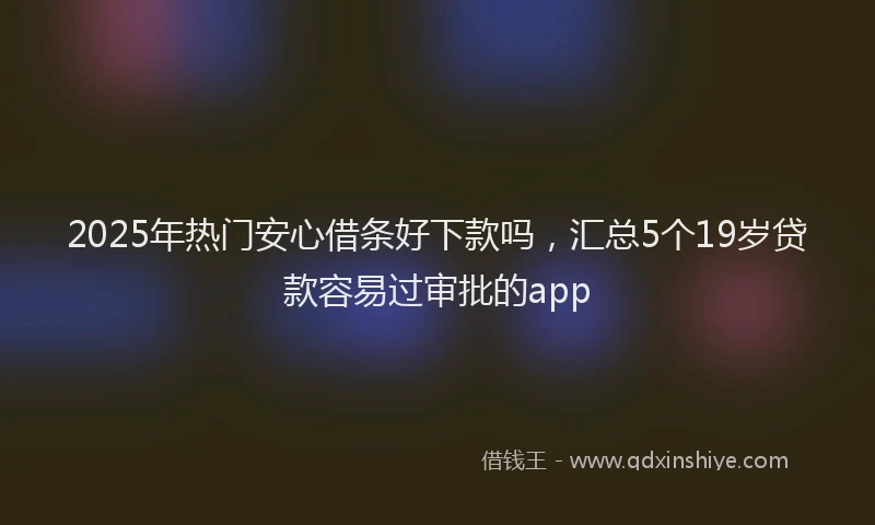 2025年热门安心借条好下款吗，汇总5个19岁贷款容易过审批的app