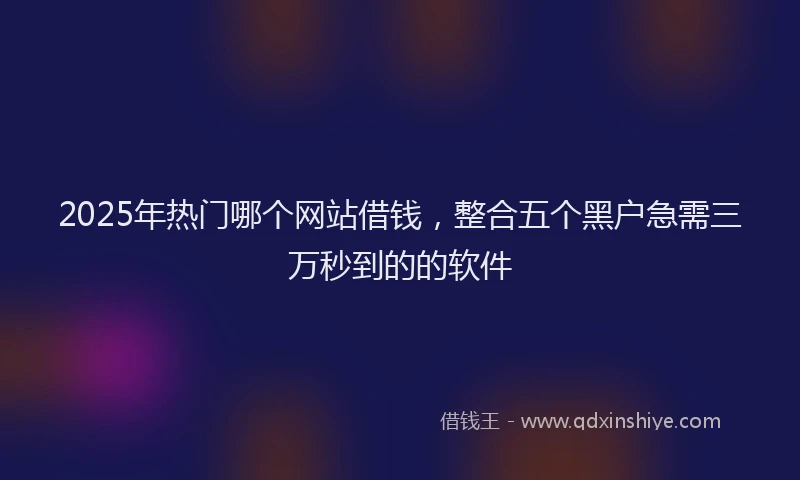 2025年热门哪个网站借钱，整合五个黑户急需三万秒到的的软件