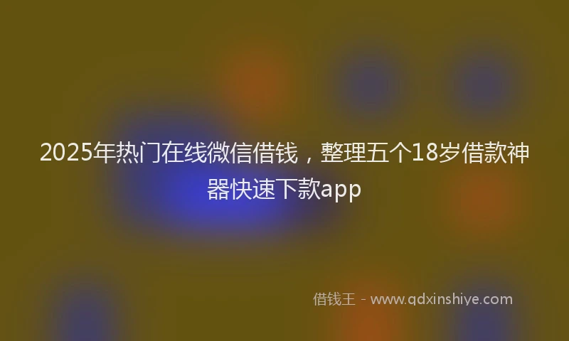 2025年热门在线微信借钱，整理五个18岁借款神器快速下款app