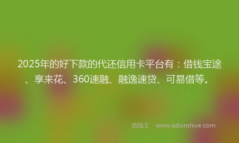 2025年的好下款的代还信用卡平台有：借钱宝途、享来花、360速融、融逸速贷、可易借等。