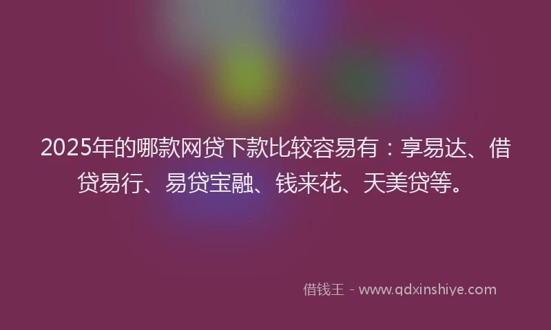 2025年的哪款网贷下款比较容易有：享易达、借贷易行、易贷宝融、钱来花、天美贷等。