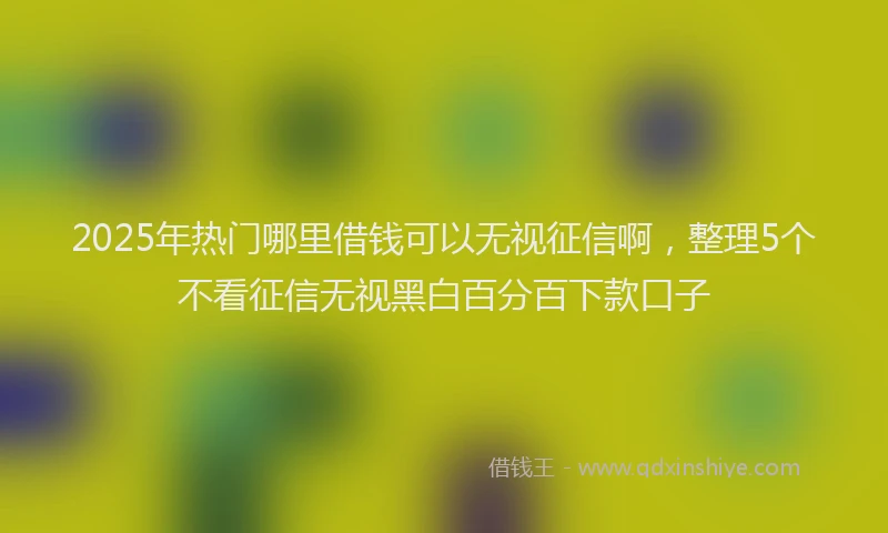 2025年热门哪里借钱可以无视征信啊，整理5个不看征信无视黑白百分百下款口子