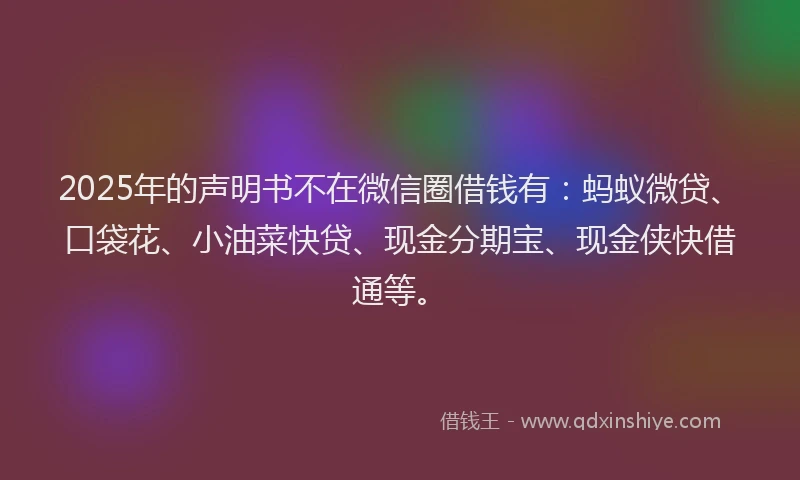 2025年的声明书不在微信圈借钱有：蚂蚁微贷、口袋花、小油菜快贷、现金分期宝、现金侠快借通等。