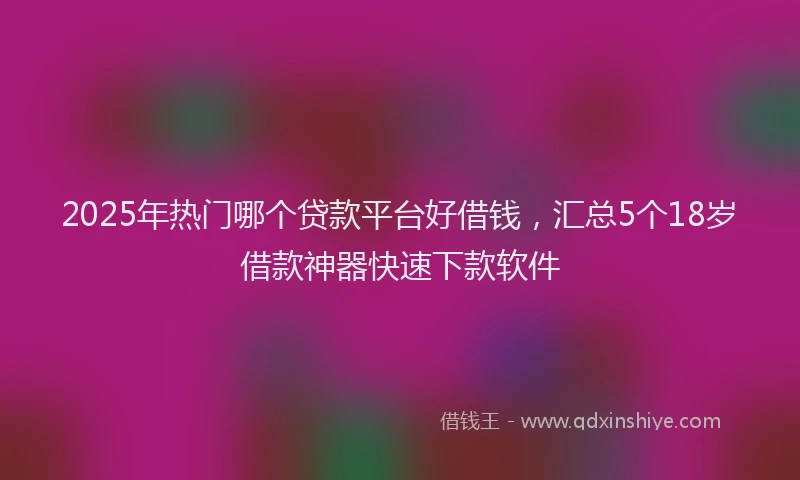 2025年热门哪个贷款平台好借钱，汇总5个18岁借款神器快速下款软件
