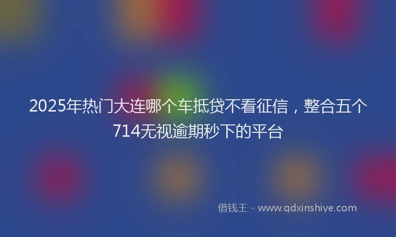 2025年热门大连哪个车抵贷不看征信，整合五个714无视逾期秒下的平台