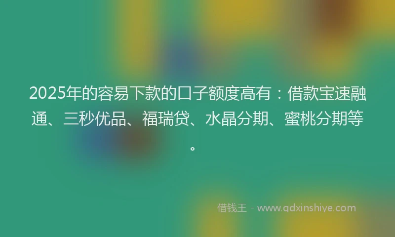 2025年的容易下款的口子额度高有：借款宝速融通、三秒优品、福瑞贷、水晶分期、蜜桃分期等。