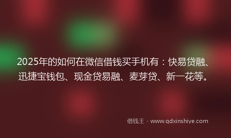 2025年的如何在微信借钱买手机有：快易贷融、迅捷宝钱包、现金贷易融、麦芽贷、新一花等。