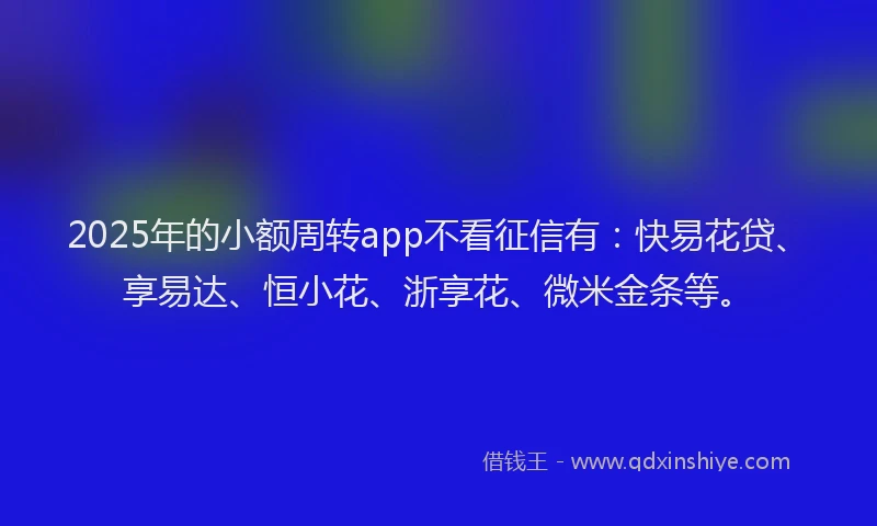 2025年的小额周转app不看征信有：快易花贷、享易达、恒小花、浙享花、微米金条等。