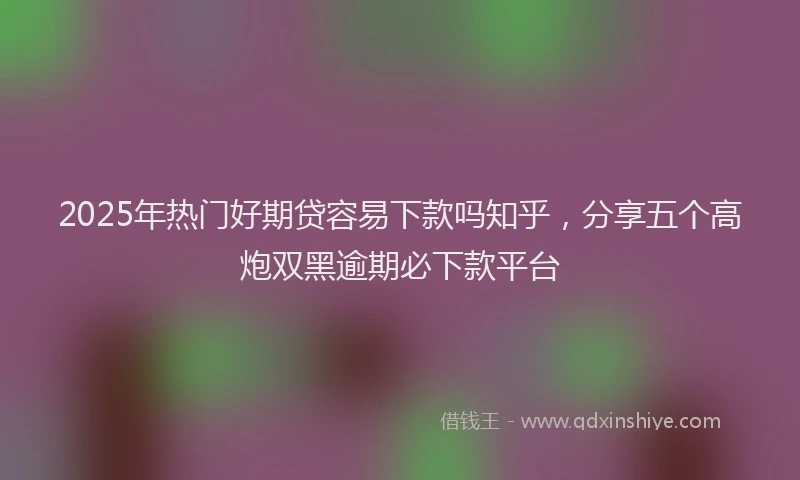 2025年热门好期贷容易下款吗知乎,分享五个高炮双黑逾期必下款平台