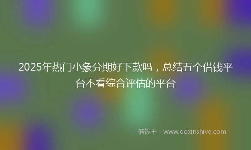 2025年热门小象分期好下款吗，总结五个借钱平台不看综合评估的平台