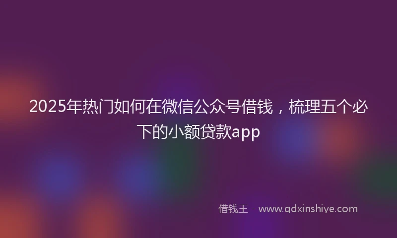 2025年热门如何在微信公众号借钱，梳理五个必下的小额贷款app