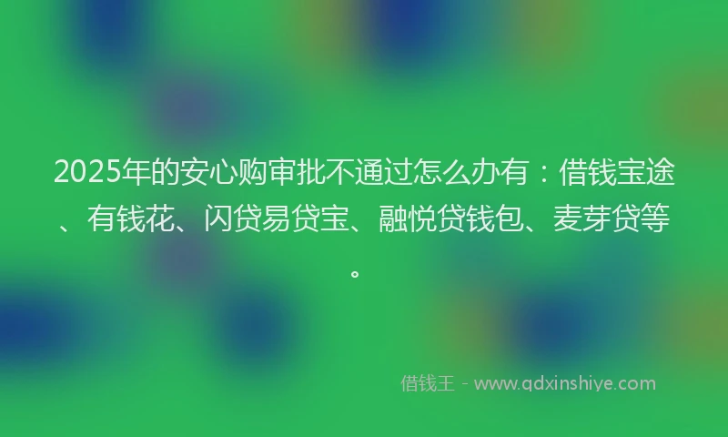 2025年的安心购审批不通过怎么办有：借钱宝途、有钱花、闪贷易贷宝、融悦贷钱包、麦芽贷等。