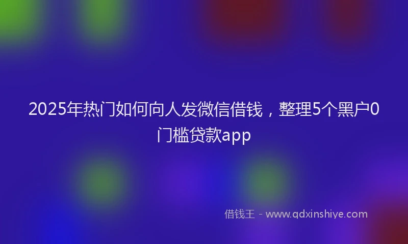 2025年热门如何向人发微信借钱，整理5个黑户0门槛贷款app