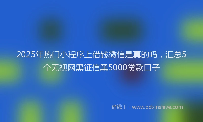 2025年热门小程序上借钱微信是真的吗，汇总5个无视网黑征信黑5000贷款口子