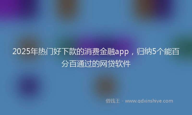 2025年热门好下款的消费金融app，归纳5个能百分百通过的网贷软件