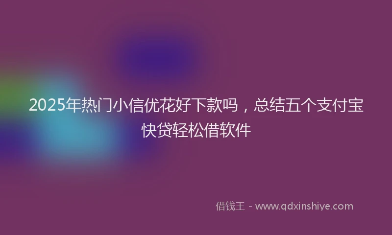 2025年热门小信优花好下款吗，总结五个支付宝快贷轻松借软件