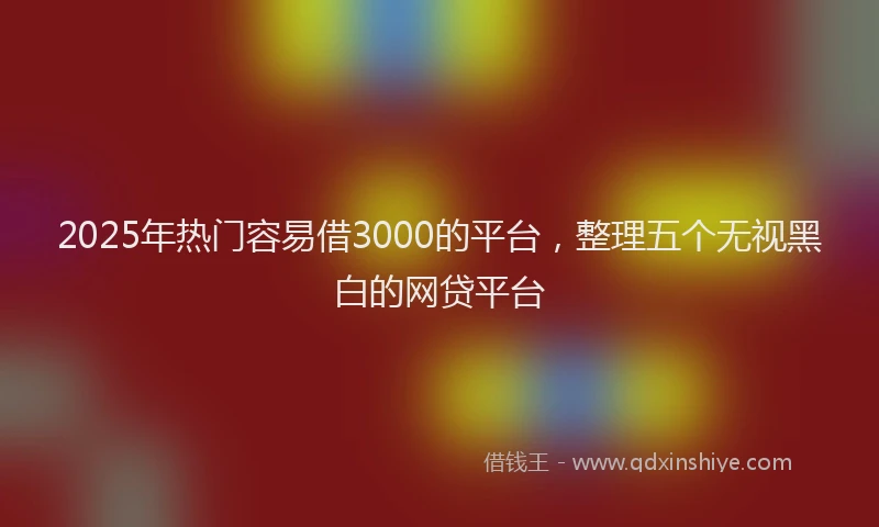 2025年热门容易借3000的平台,整理五个无视黑白的网贷平台