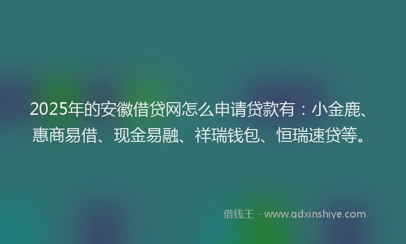 2025年的安徽借贷网怎么申请贷款有：小金鹿、惠商易借、现金易融、祥瑞钱包、恒瑞速贷等。