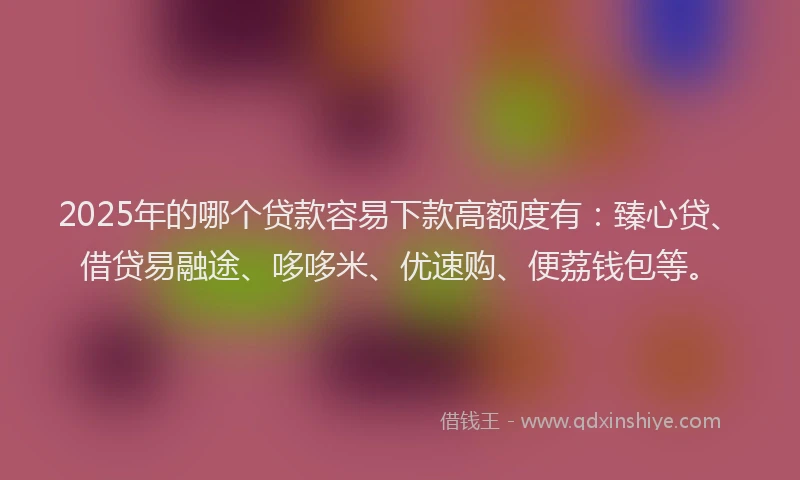 2025年的哪个贷款容易下款高额度有：臻心贷、借贷易融途、哆哆米、优速购、便荔钱包等。