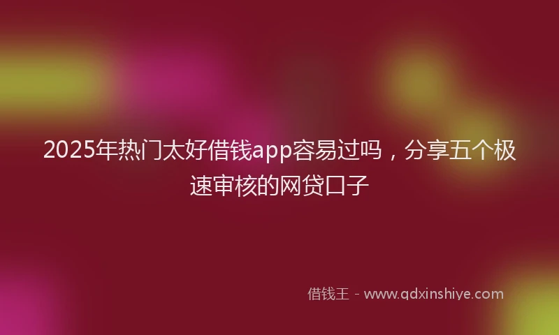 2025年热门太好借钱app容易过吗，分享五个极速审核的网贷口子