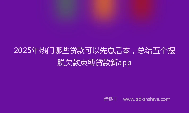 2025年热门哪些贷款可以先息后本，总结五个摆脱欠款束缚贷款新app