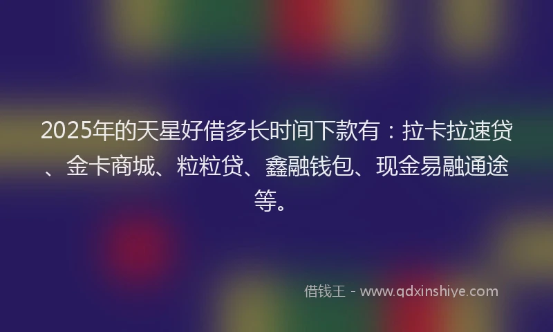 2025年的天星好借多长时间下款有：拉卡拉速贷、金卡商城、粒粒贷、鑫融钱包、现金易融通途等。