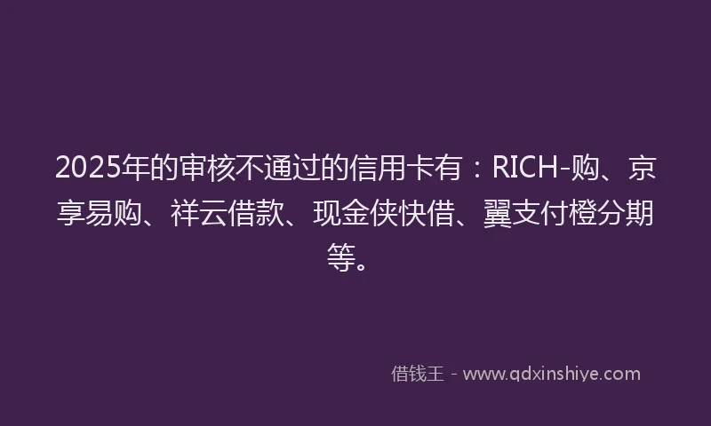 2025年的审核不通过的信用卡有：RICH-购、京享易购、祥云借款、现金侠快借、翼支付橙分期等。