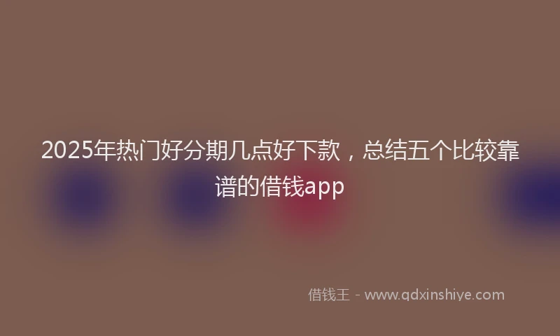 2025年热门好分期几点好下款，总结五个比较靠谱的借钱app