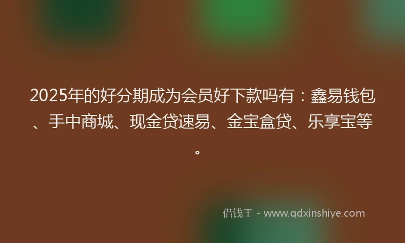 2025年的好分期成为会员好下款吗有：鑫易钱包、手中商城、现金贷速易、金宝盒贷、乐享宝等。