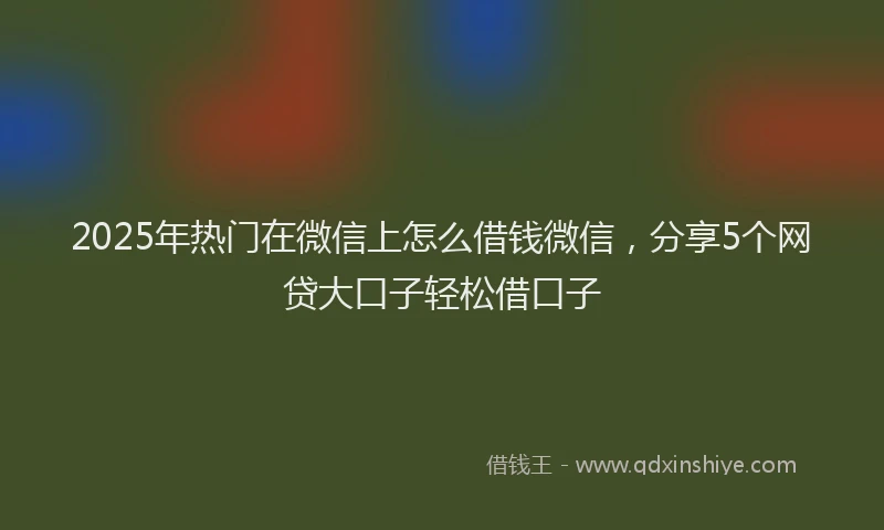 2025年热门在微信上怎么借钱微信，分享5个网贷大口子轻松借口子