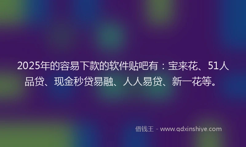 2025年的容易下款的软件贴吧有：宝来花、51人品贷、现金秒贷易融、人人易贷、新一花等。