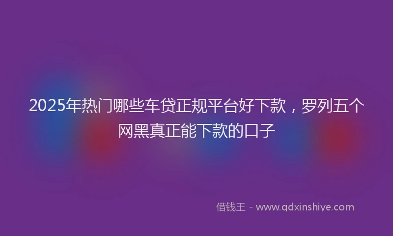 2025年热门哪些车贷正规平台好下款，罗列五个网黑真正能下款的口子