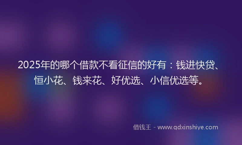 2025年的哪个借款不看征信的好有：钱进快贷、恒小花、钱来花、好优选、小信优选等。