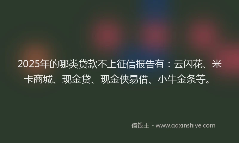 2025年的哪类贷款不上征信报告有：云闪花、米卡商城、现金贷、现金侠易借、小牛金条等。