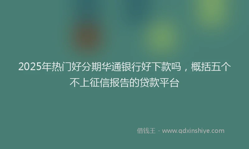 2025年热门好分期华通银行好下款吗,概括五个不上征信报告的贷款平台