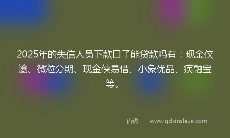 2025年的失信人员下款口子能贷款吗有：现金侠途、微粒分期、现金侠易借、小象优品、疾融宝等。