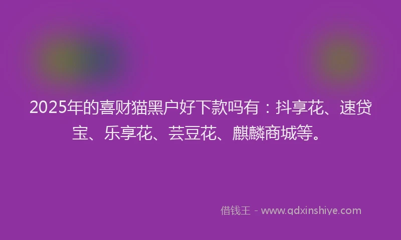2025年的喜财猫黑户好下款吗有：抖享花、速贷宝、乐享花、芸豆花、麒麟商城等。
