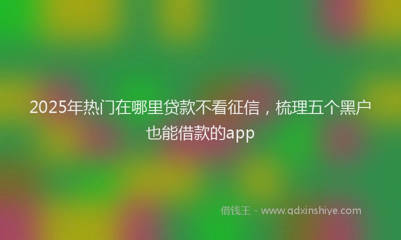2025年热门在哪里贷款不看征信，梳理五个黑户也能借款的app