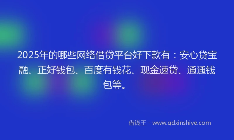 2025年的哪些网络借贷平台好下款有：安心贷宝融、正好钱包、百度有钱花、现金速贷、通通钱包等。