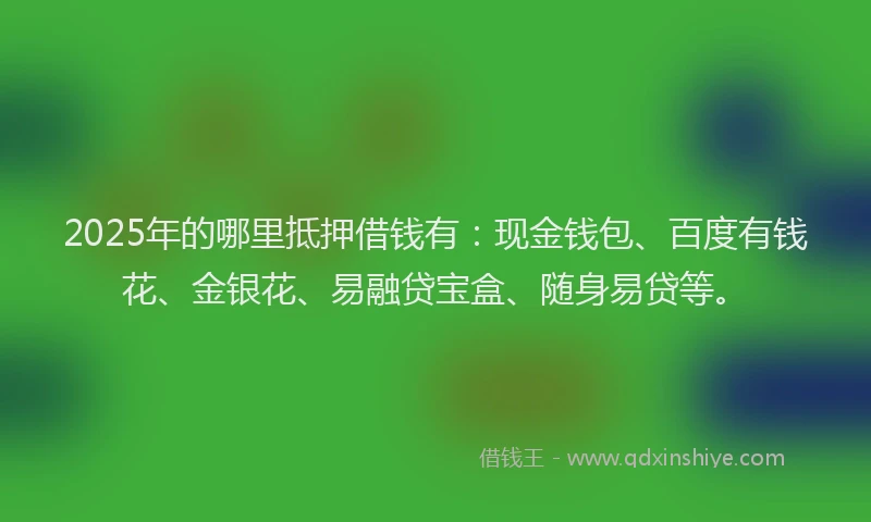2025年的哪里抵押借钱有：现金钱包、百度有钱花、金银花、易融贷宝盒、随身易贷等。