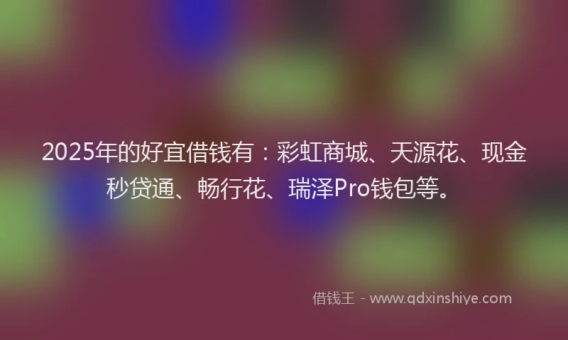 2025年的好宜借钱有：彩虹商城、天源花、现金秒贷通、畅行花、瑞泽Pro钱包等。
