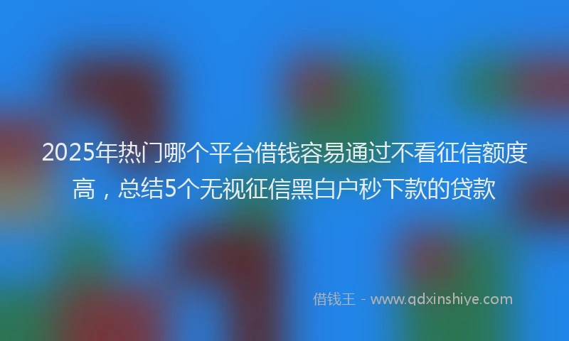 2025年热门哪个平台借钱容易通过不看征信额度高，总结5个无视征信黑白户秒下款的贷款