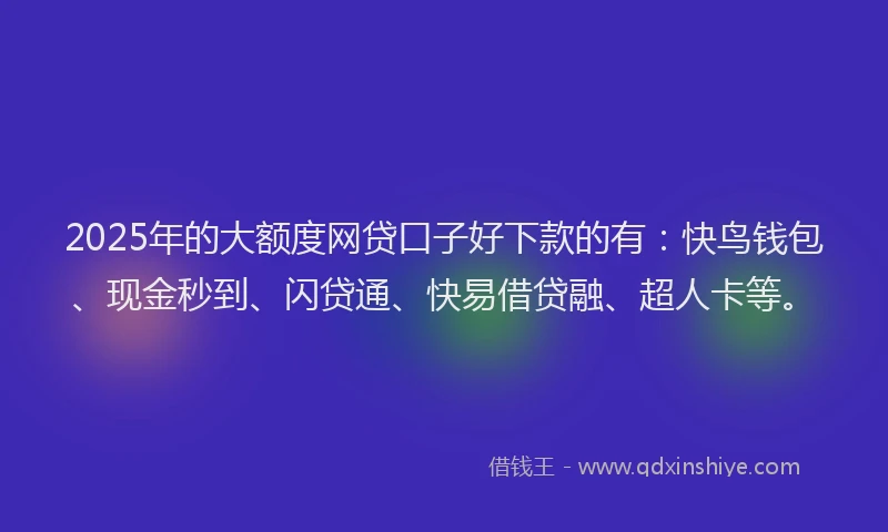 2025年的大额度网贷口子好下款的有：快鸟钱包、现金秒到、闪贷通、快易借贷融、超人卡等。